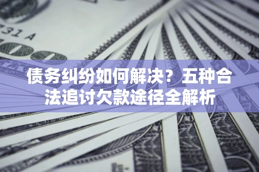 济南债务纠纷如何解决？五种合法追讨欠款途径全解析