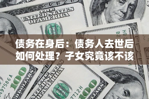 济南债务在身后：债务人去世后如何处理？子女究竟该不该还钱？