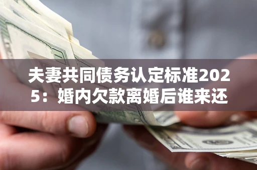 济南夫妻共同债务认定标准2025：婚内欠款离婚后谁来还？